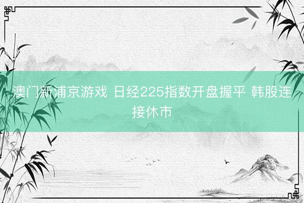 澳门新浦京游戏 日经225指数开盘握平 韩股连接休市