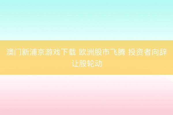 澳门新浦京游戏下载 欧洲股市飞腾 投资者向辞让股轮动