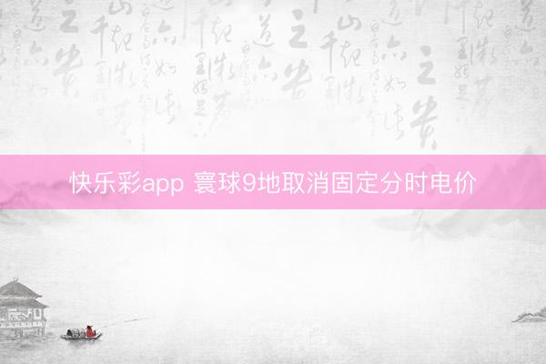 快乐彩app 寰球9地取消固定分时电价