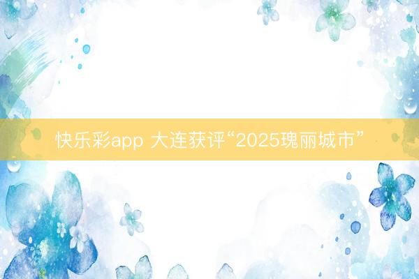 快乐彩app 大连获评“2025瑰丽城市”
