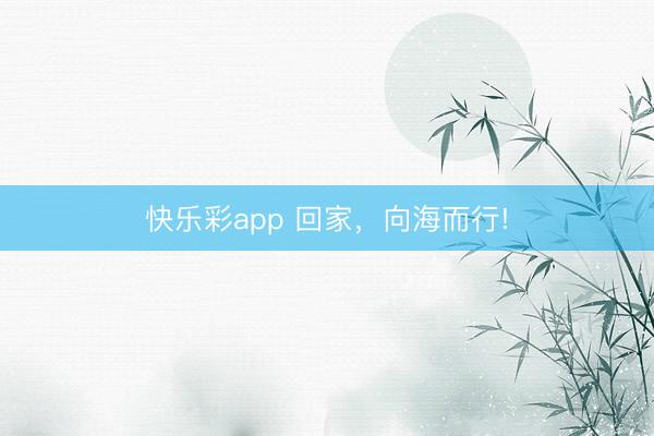 快乐彩app 回家，向海而行!