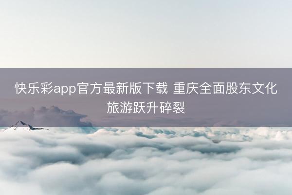 快乐彩app官方最新版下载 重庆全面股东文化旅游跃升碎裂