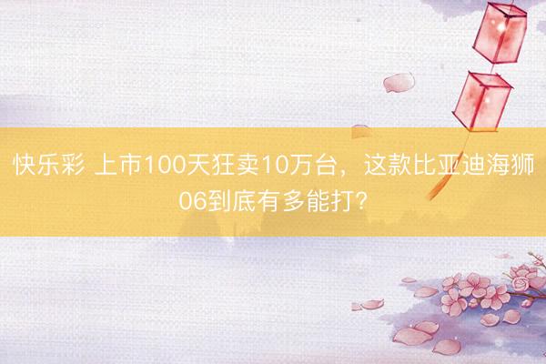 快乐彩 上市100天狂卖10万台，这款比亚迪海狮06到底有多能打?