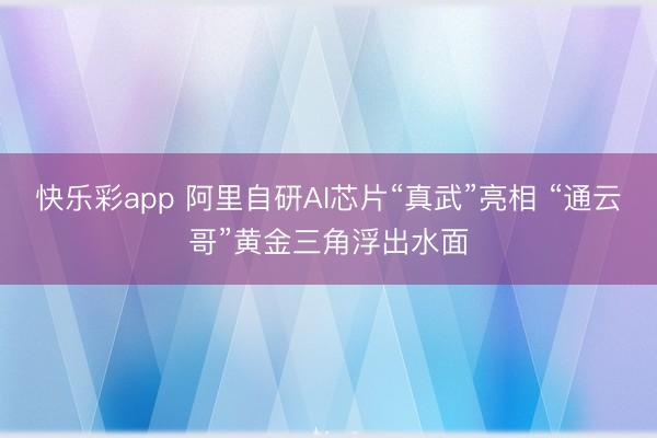 快乐彩app 阿里自研AI芯片“真武”亮相 “通云哥”黄金三角浮出水面