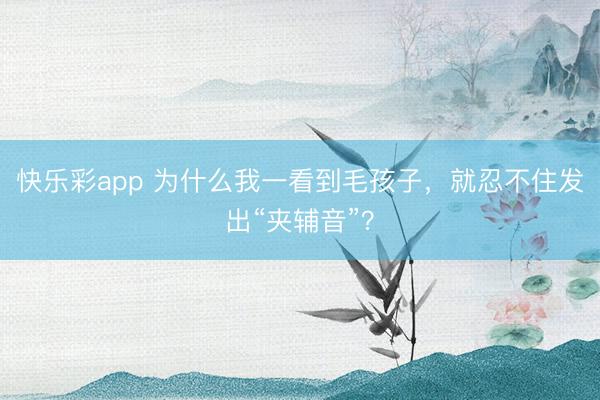 快乐彩app 为什么我一看到毛孩子,就忍不住发出“夹辅音”?