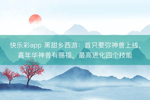 快乐彩app 黑甜乡西游:首只要弥神兽上线,嘉年华神兽有赐福,最高进化四个技能