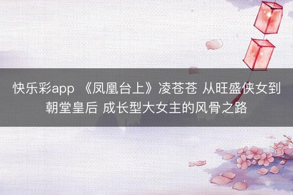 快乐彩app 《凤凰台上》凌苍苍 从旺盛侠女到朝堂皇后 成长型大女主的风骨之路