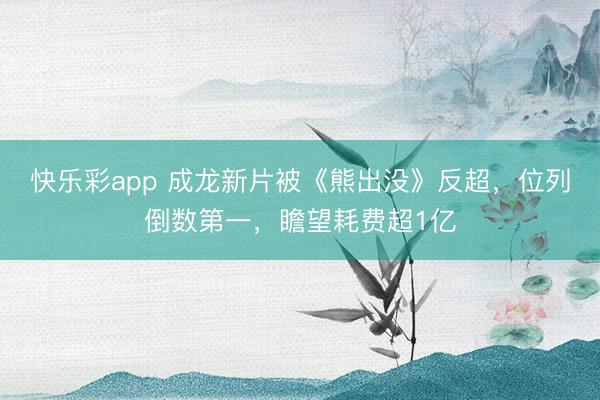 快乐彩app 成龙新片被《熊出没》反超,位列倒数第一,瞻望耗费超1亿