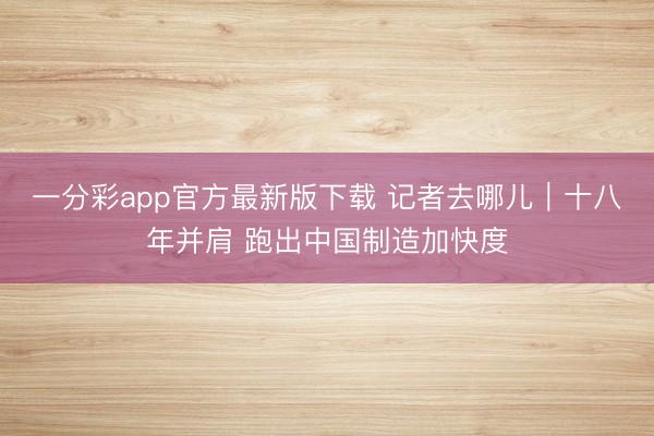 一分彩app官方最新版下载 记者去哪儿｜十八年并肩 跑出中国制造加快度