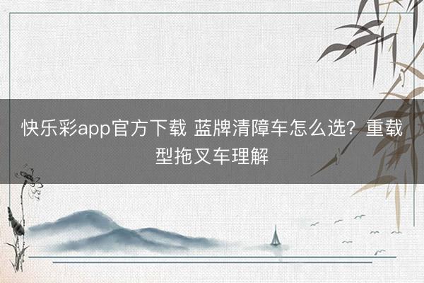 快乐彩app官方下载 蓝牌清障车怎么选？重载型拖叉车理解