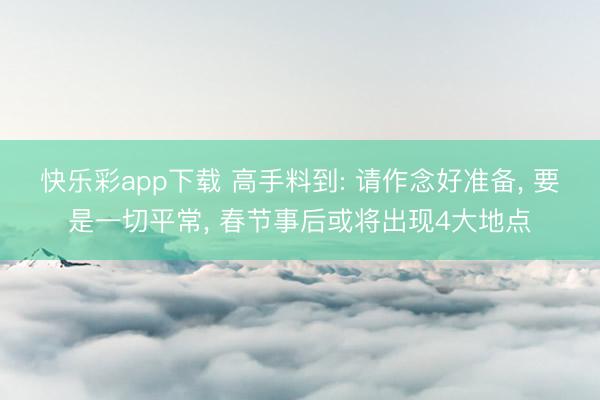 快乐彩app下载 高手料到: 请作念好准备， 要是一切平常， 春节事后或将出现4大地点