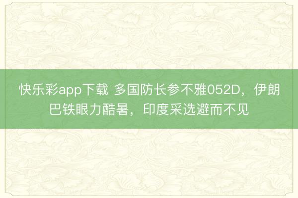 快乐彩app下载 多国防长参不雅052D，伊朗巴铁眼力酷暑，印度采选避而不见