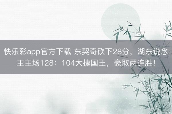快乐彩app官方下载 东契奇砍下28分,湖东说念主主场128:104大捷国王,豪取两连胜!