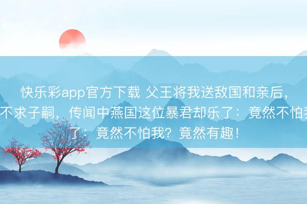 快乐彩app官方下载 父王将我送敌国和亲后，我一不争宠二不求子嗣，传闻中燕国这位暴君却乐了：竟然不怕我？竟然有趣！