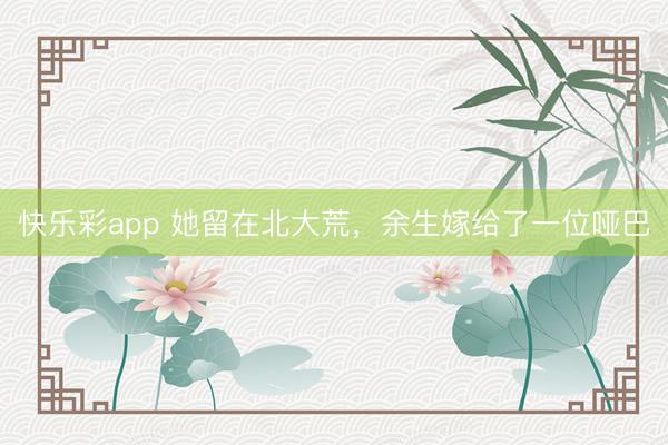 快乐彩app 她留在北大荒，余生嫁给了一位哑巴