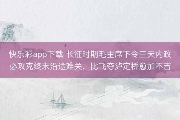 快乐彩app下载 长征时期毛主席下令三天内政必攻克终末沿途难关，比飞夺泸定桥愈加不吉
