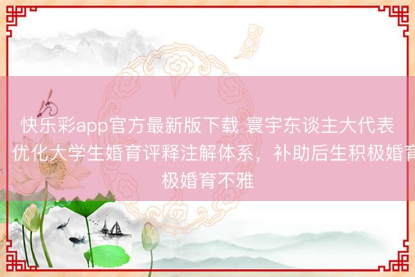 快乐彩app官方最新版下载 寰宇东谈主大代表魏巧：优化大学生婚育评释注解体系，补助后生积极婚育不雅